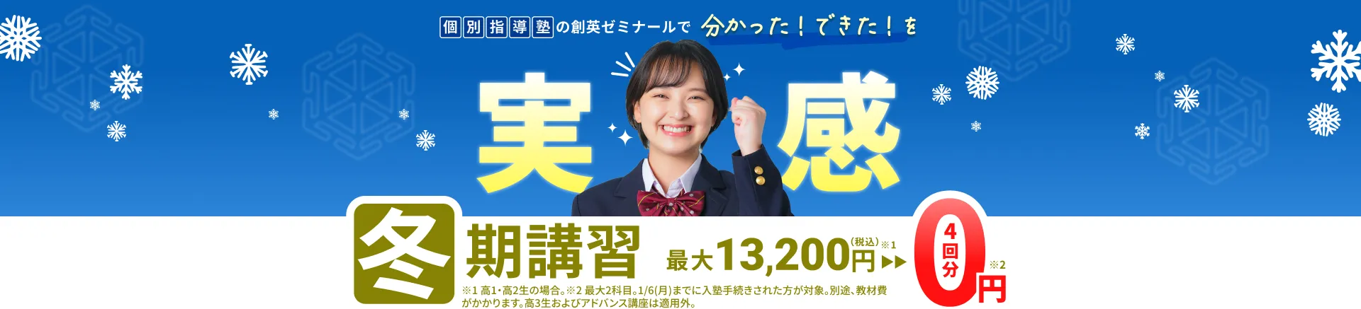 個別指導塾の創英ゼミナールで分かった！できた！を実感 冬期講習 最大13,200円(税込)が4回分0円 ※1 高1・高2生の場合。 ※2 最大2科目。1/6(月)までに入塾手続きされた方が対象。別途、教材費がかかります。高3生およびアドバンス講座は適用外。